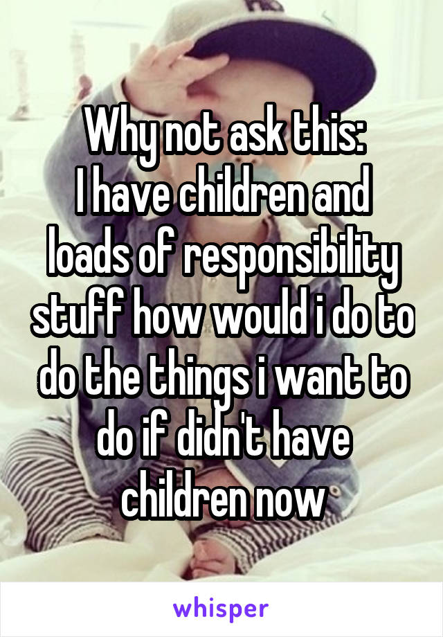 Why not ask this:
I have children and loads of responsibility stuff how would i do to do the things i want to do if didn't have children now