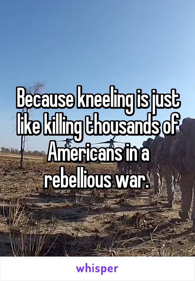 Because kneeling is just like killing thousands of Americans in a rebellious war. 