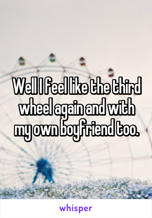 Well I feel like the third wheel again and with my own boyfriend too.