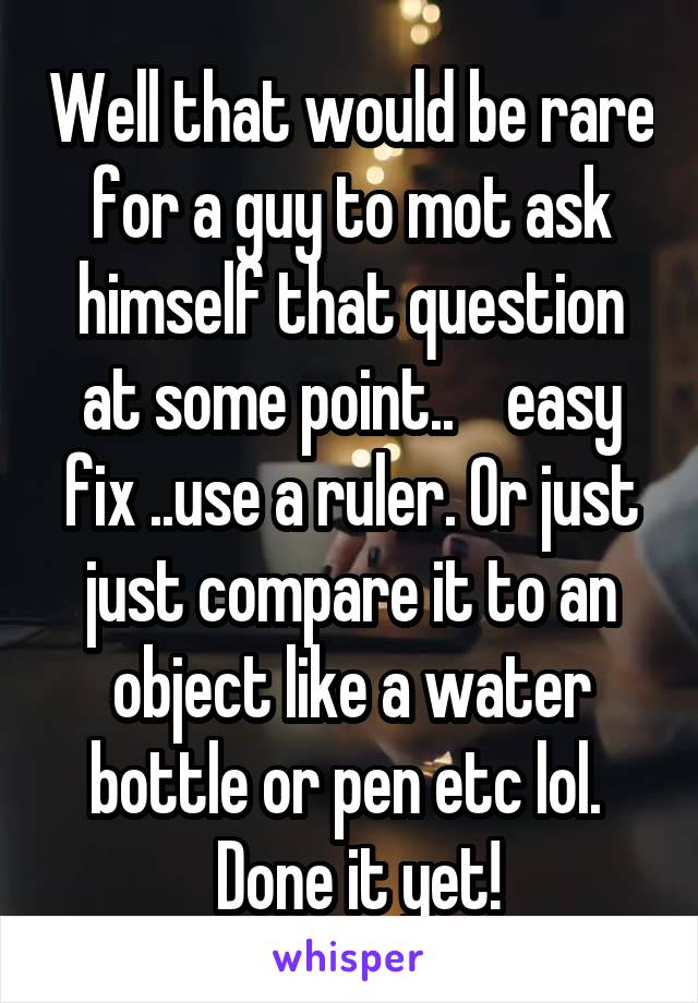 Well that would be rare for a guy to mot ask himself that question at some point..    easy fix ..use a ruler. Or just just compare it to an object like a water bottle or pen etc lol. 
 Done it yet!