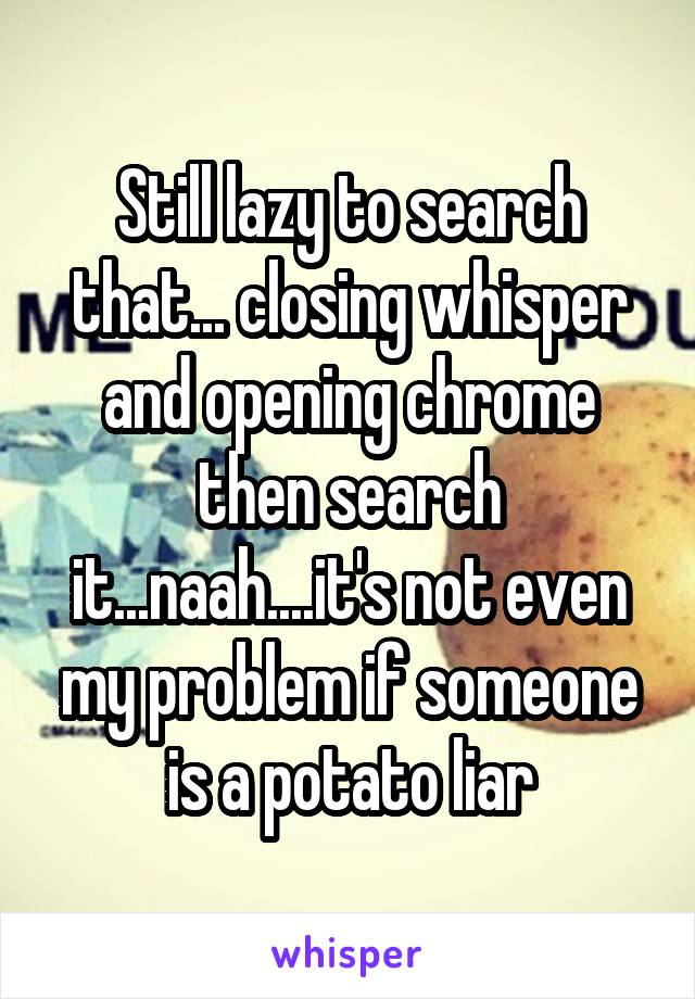 Still lazy to search that... closing whisper and opening chrome then search it...naah....it's not even my problem if someone is a potato liar