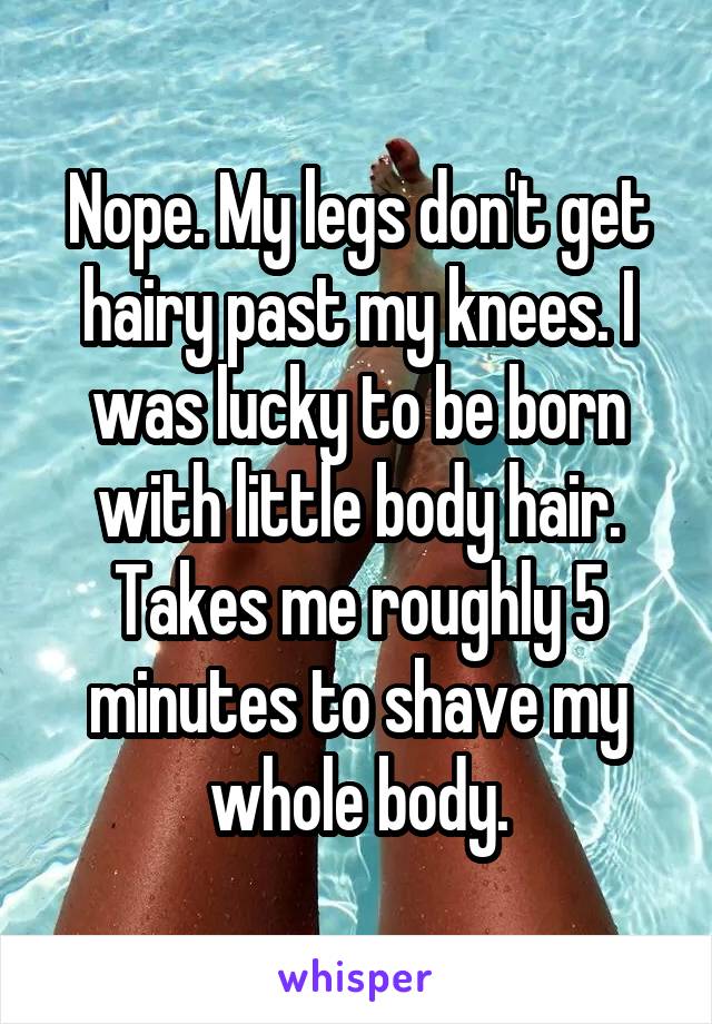 Nope. My legs don't get hairy past my knees. I was lucky to be born with little body hair. Takes me roughly 5 minutes to shave my whole body.