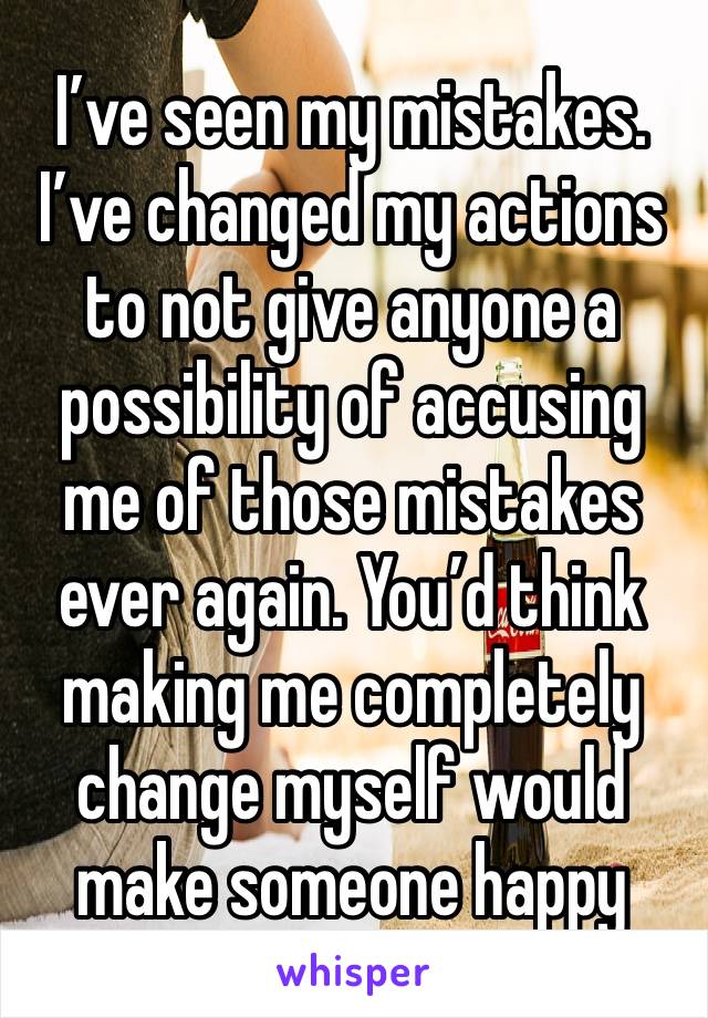 I’ve seen my mistakes. I’ve changed my actions to not give anyone a possibility of accusing me of those mistakes ever again. You’d think making me completely change myself would make someone happy