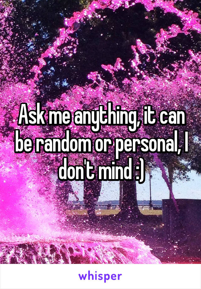 Ask me anything, it can be random or personal, I don't mind :)