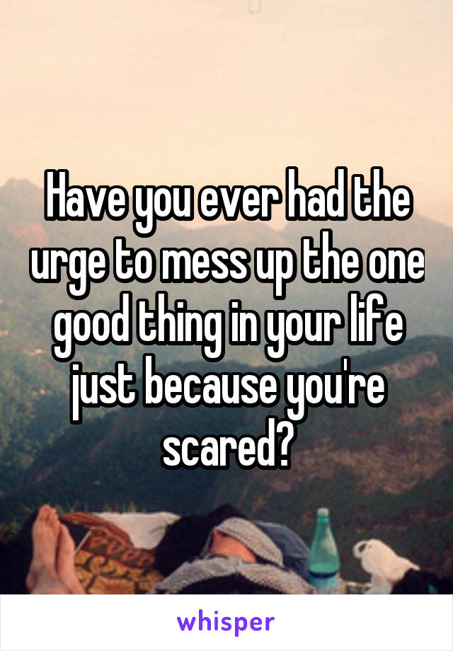Have you ever had the urge to mess up the one good thing in your life just because you're scared?