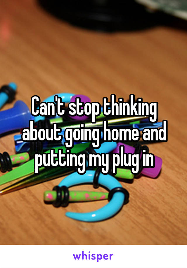 Can't stop thinking about going home and putting my plug in