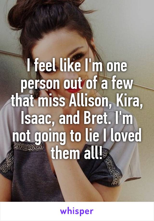 I feel like I'm one person out of a few that miss Allison, Kira, Isaac, and Bret. I'm not going to lie I loved them all!