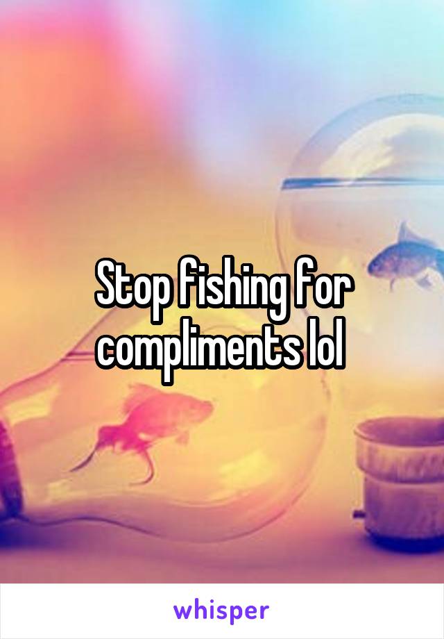 Stop fishing for compliments lol 