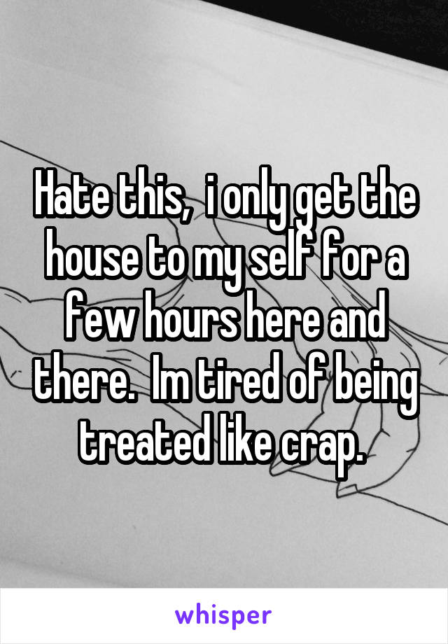 Hate this,  i only get the house to my self for a few hours here and there.  Im tired of being treated like crap. 