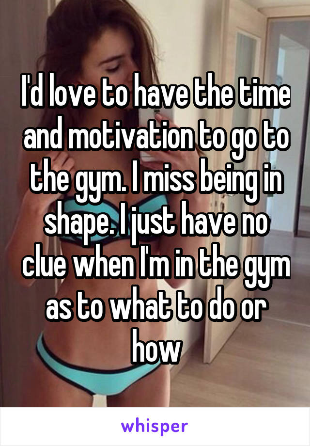 I'd love to have the time and motivation to go to the gym. I miss being in shape. I just have no clue when I'm in the gym as to what to do or how