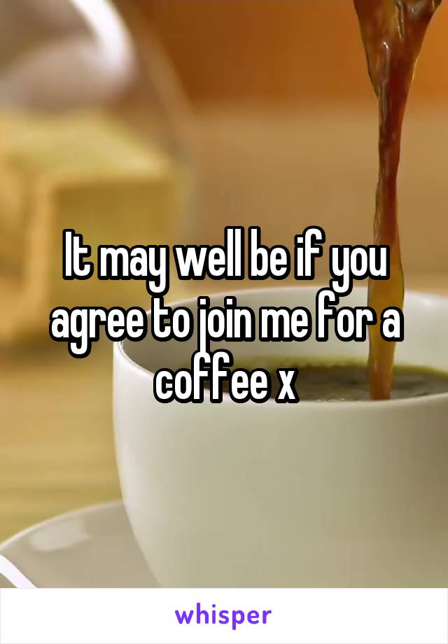 It may well be if you agree to join me for a coffee x