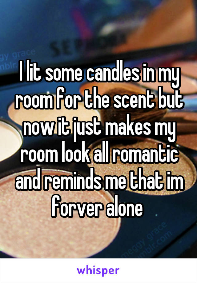 I lit some candles in my room for the scent but now it just makes my room look all romantic and reminds me that im forver alone 