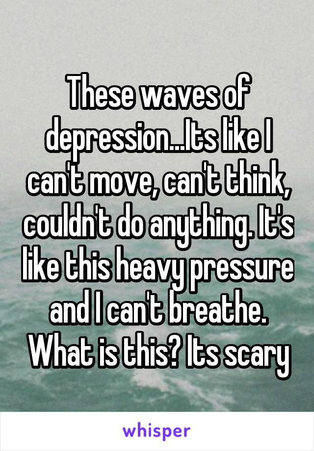 These waves of depression...Its like I can't move, can't think, couldn't do anything. It's like this heavy pressure and I can't breathe. What is this? Its scary