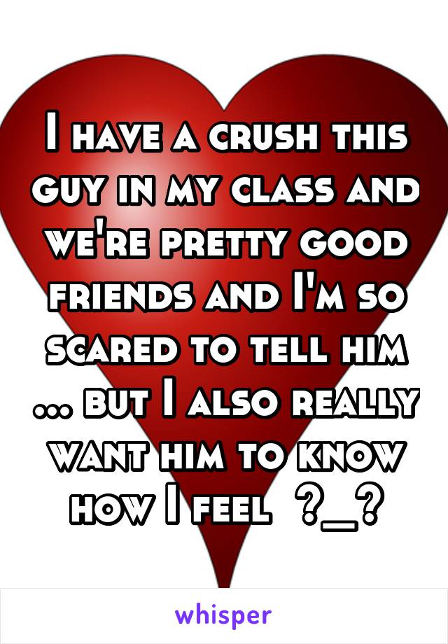 I have a crush this guy in my class and we're pretty good friends and I'm so scared to tell him ... but I also really want him to know how I feel  >_<