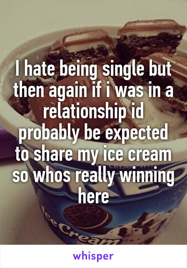 I hate being single but then again if i was in a relationship id probably be expected to share my ice cream so whos really winning here