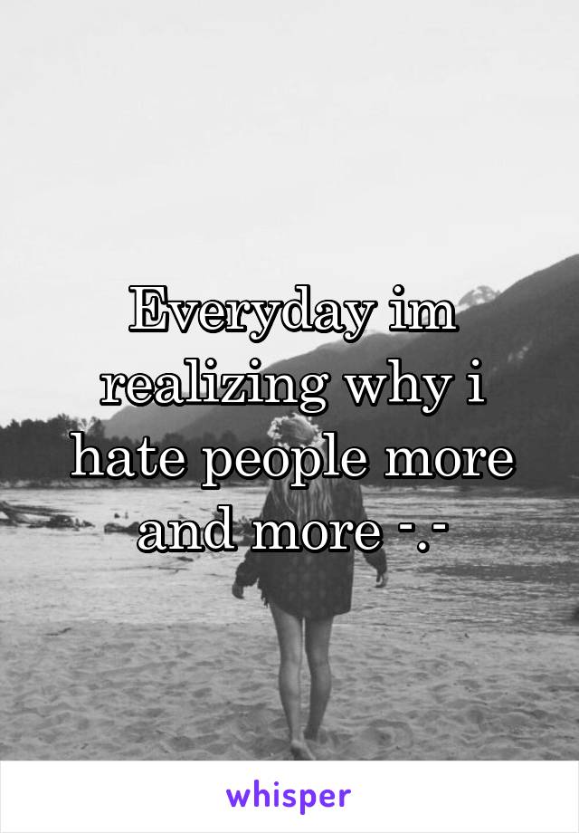 Everyday im realizing why i hate people more and more -.-