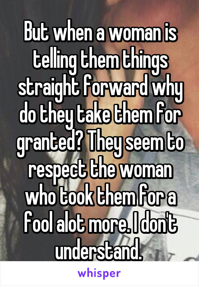 But when a woman is telling them things straight forward why do they take them for granted? They seem to respect the woman who took them for a fool alot more. I don't understand. 