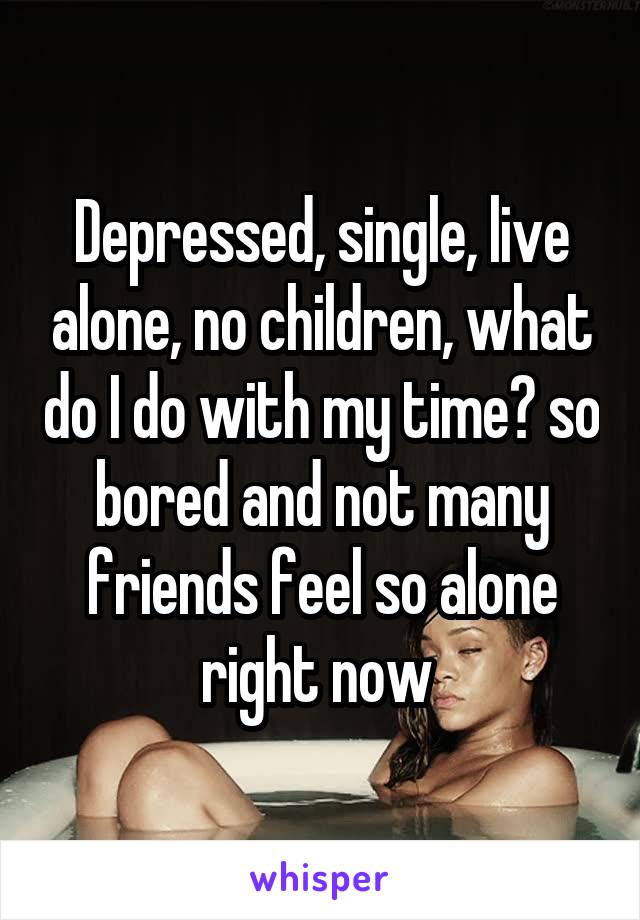 Depressed, single, live alone, no children, what do I do with my time? so bored and not many friends feel so alone right now 