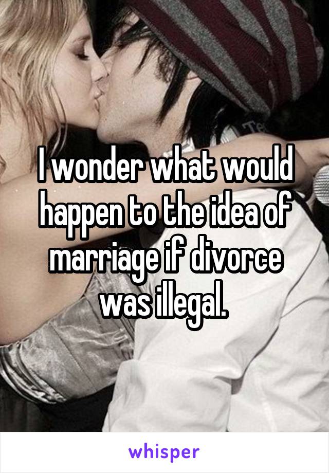 I wonder what would happen to the idea of marriage if divorce was illegal. 