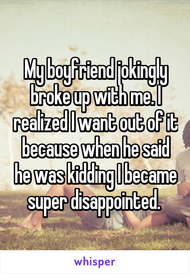 My boyfriend jokingly broke up with me. I realized I want out of it because when he said he was kidding I became super disappointed. 