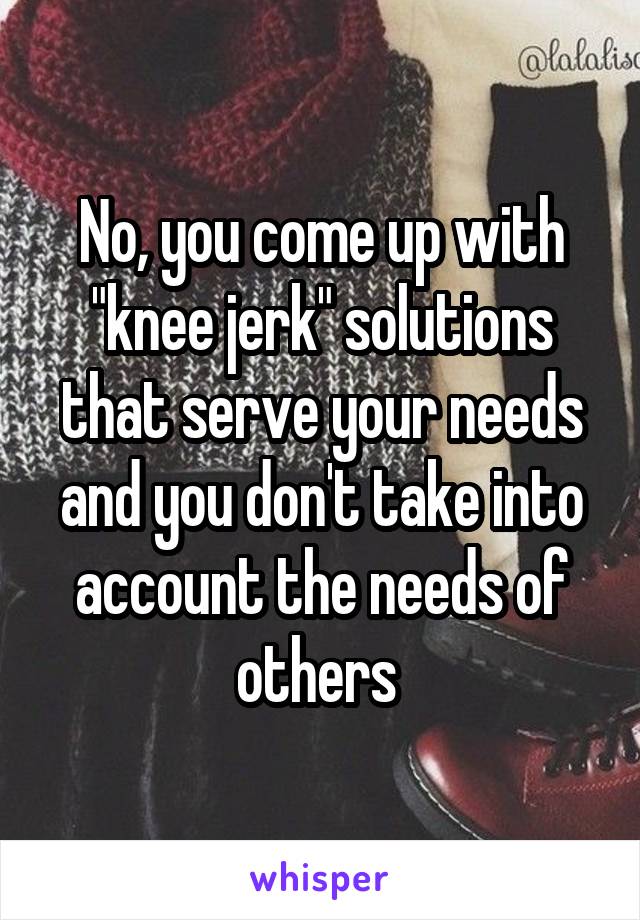 No, you come up with "knee jerk" solutions that serve your needs and you don't take into account the needs of others 