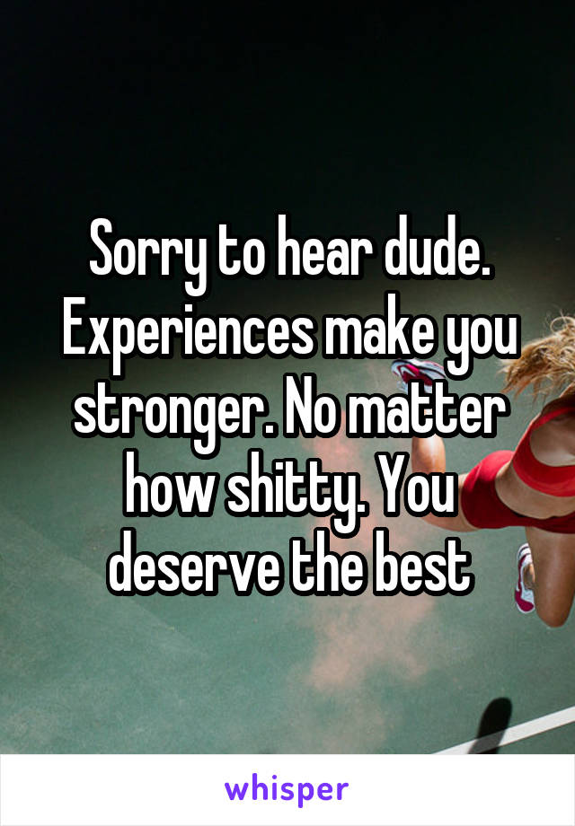 Sorry to hear dude. Experiences make you stronger. No matter how shitty. You deserve the best