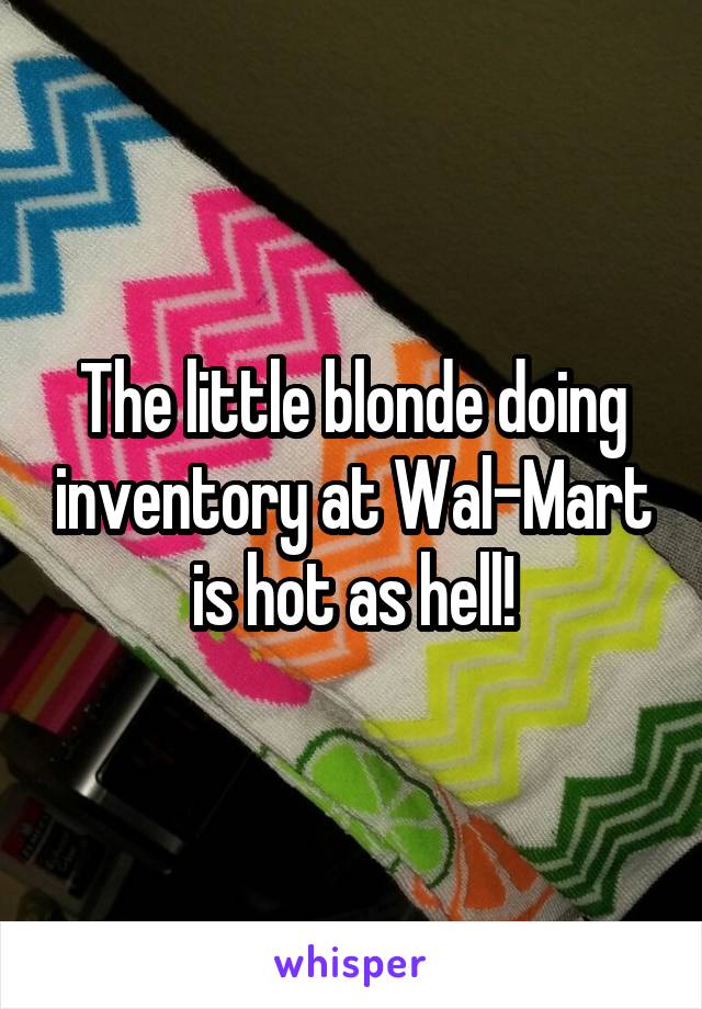 The little blonde doing inventory at Wal-Mart is hot as hell!