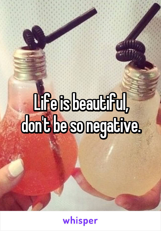 Life is beautiful,
don't be so negative.