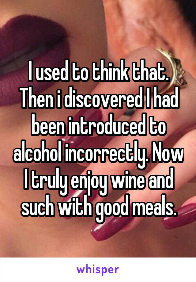 I used to think that. Then i discovered I had been introduced to alcohol incorrectly. Now I truly enjoy wine and such with good meals.