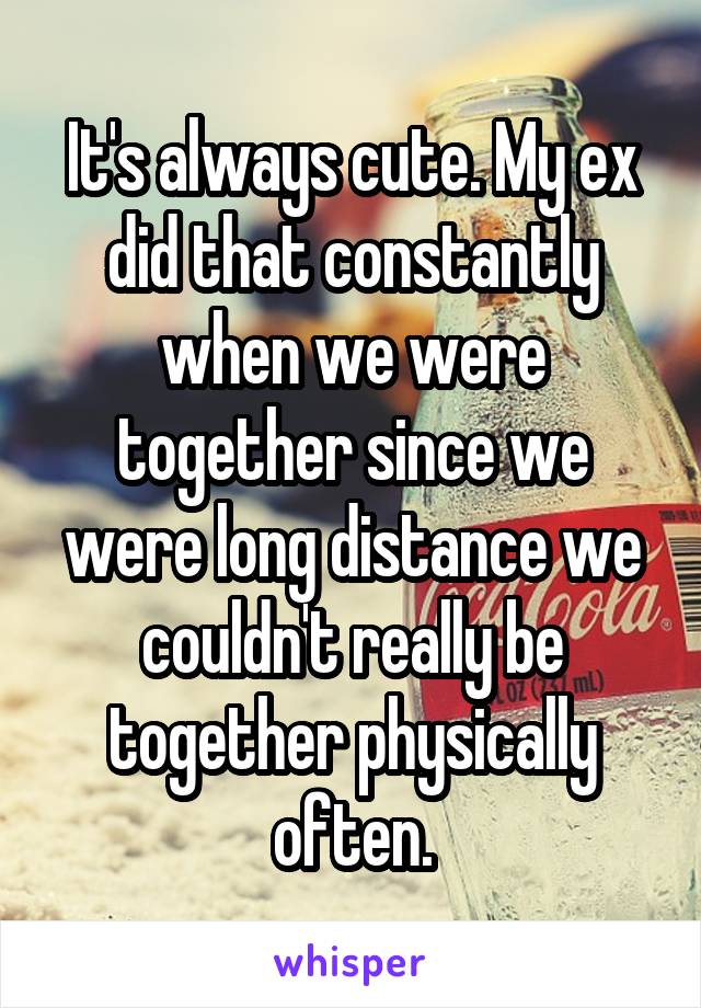 It's always cute. My ex did that constantly when we were together since we were long distance we couldn't really be together physically often.