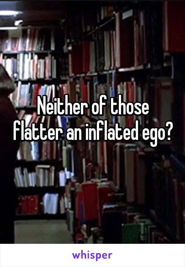 Neither of those flatter an inflated ego? 
