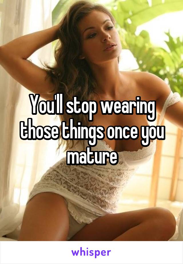 You'll stop wearing those things once you mature