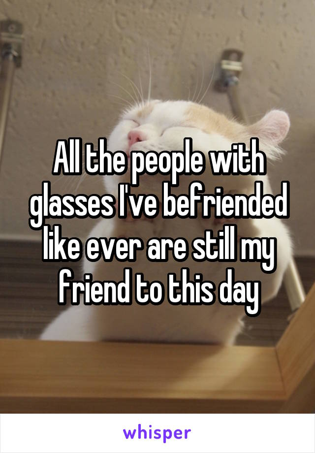 All the people with glasses I've befriended like ever are still my friend to this day