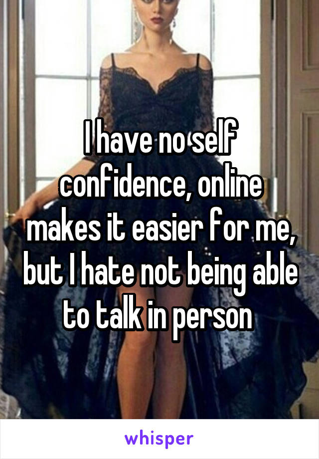 I have no self confidence, online makes it easier for me, but I hate not being able to talk in person 