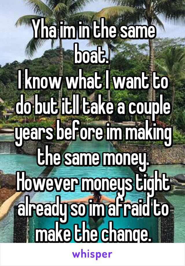 Yha im in the same boat. 
I know what I want to do but itll take a couple years before im making the same money. However moneys tight already so im afraid to make the change.