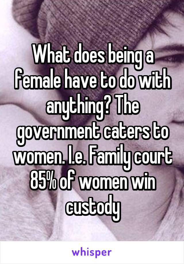 What does being a female have to do with anything? The government caters to women. I.e. Family court 85% of women win custody