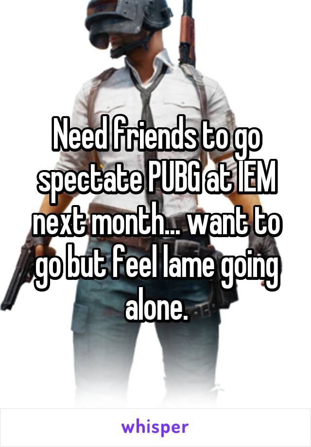 Need friends to go spectate PUBG at IEM next month... want to go but feel lame going alone.