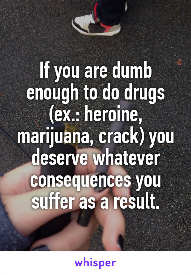 If you are dumb enough to do drugs (ex.: heroine, marijuana, crack) you deserve whatever consequences you suffer as a result.