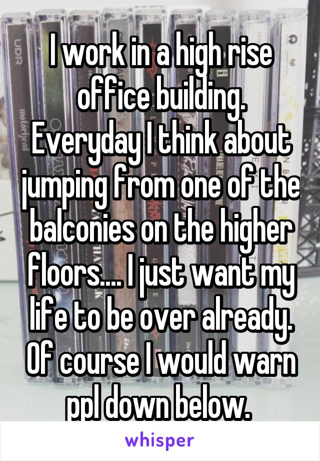 I work in a high rise office building. Everyday I think about jumping from one of the balconies on the higher floors.... I just want my life to be over already. Of course I would warn ppl down below. 