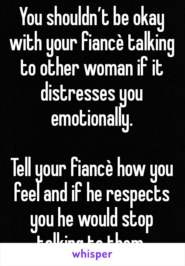 You shouldn’t be okay with your fiancè talking to other woman if it distresses you emotionally.

Tell your fiancè how you feel and if he respects you he would stop talking to them.