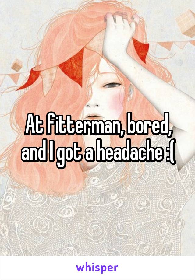 At fitterman, bored, and I got a headache :(