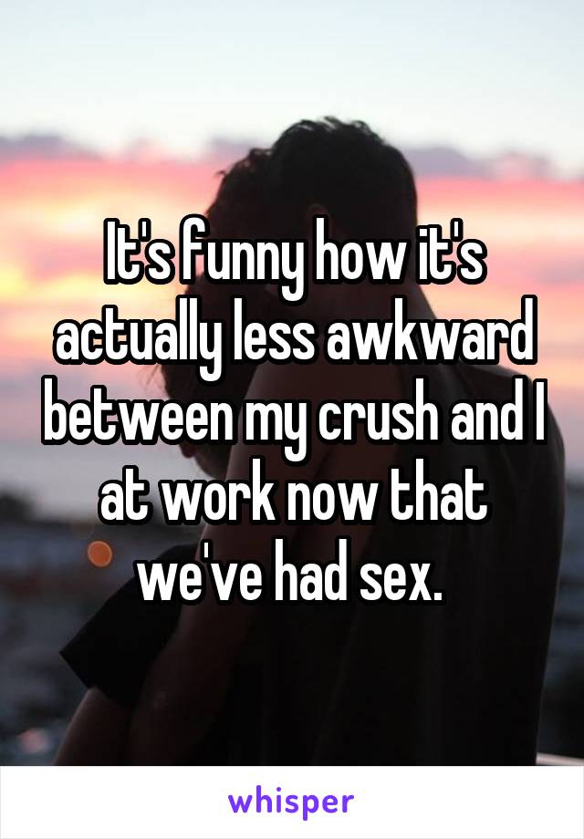 It's funny how it's actually less awkward between my crush and I at work now that we've had sex. 