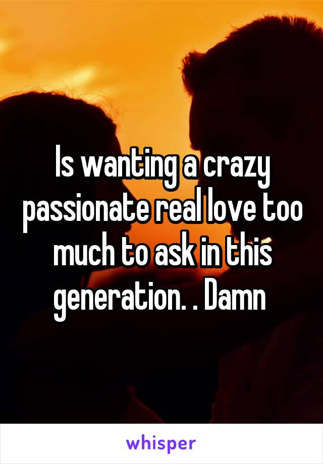 Is wanting a crazy passionate real love too much to ask in this generation. . Damn 