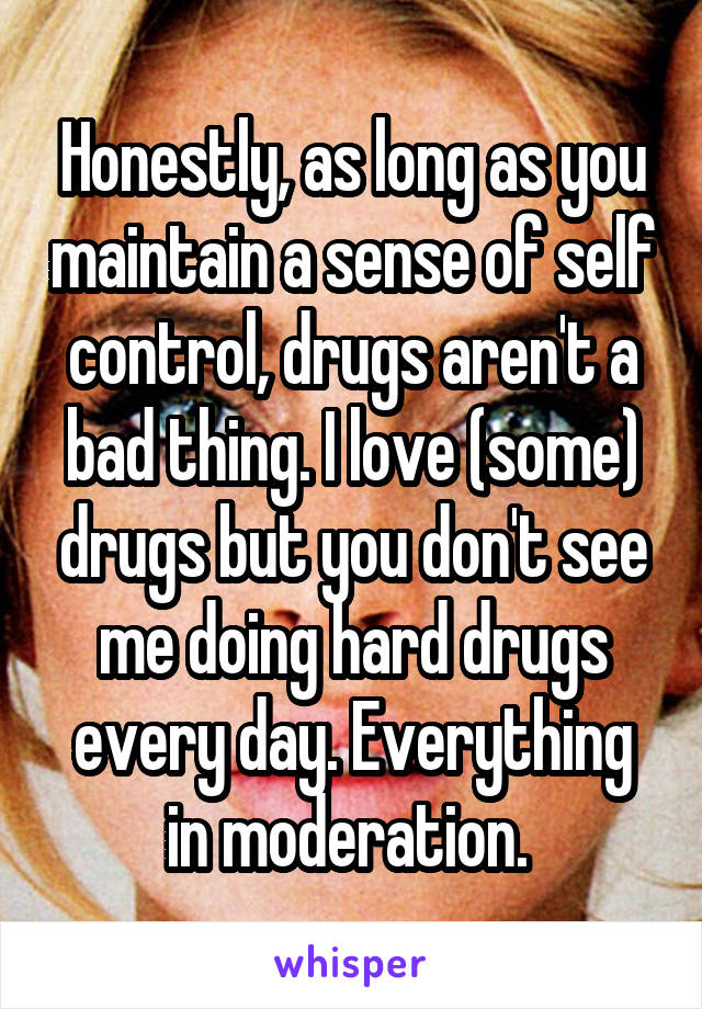 Honestly, as long as you maintain a sense of self control, drugs aren't a bad thing. I love (some) drugs but you don't see me doing hard drugs every day. Everything in moderation. 