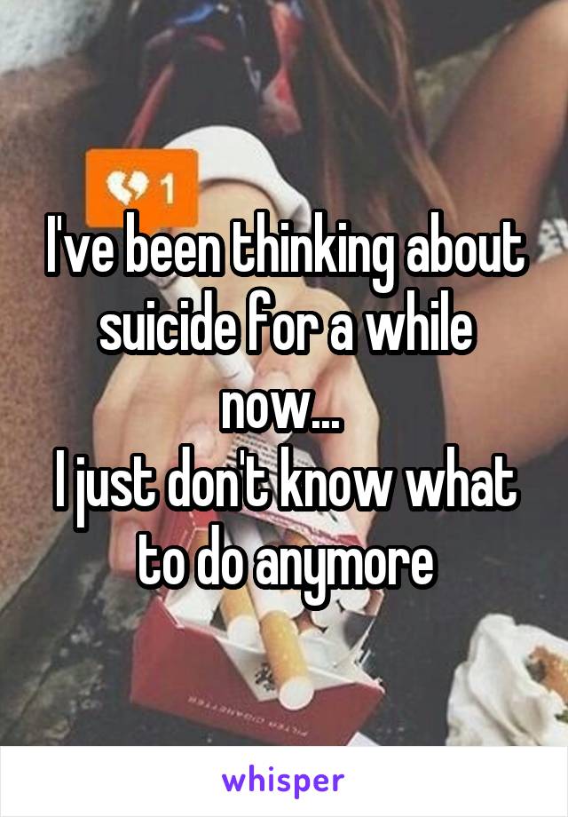 I've been thinking about suicide for a while now... 
I just don't know what to do anymore
