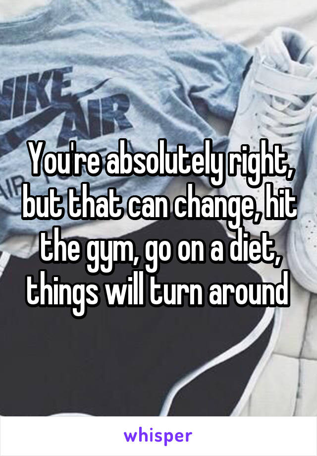 You're absolutely right, but that can change, hit the gym, go on a diet, things will turn around 