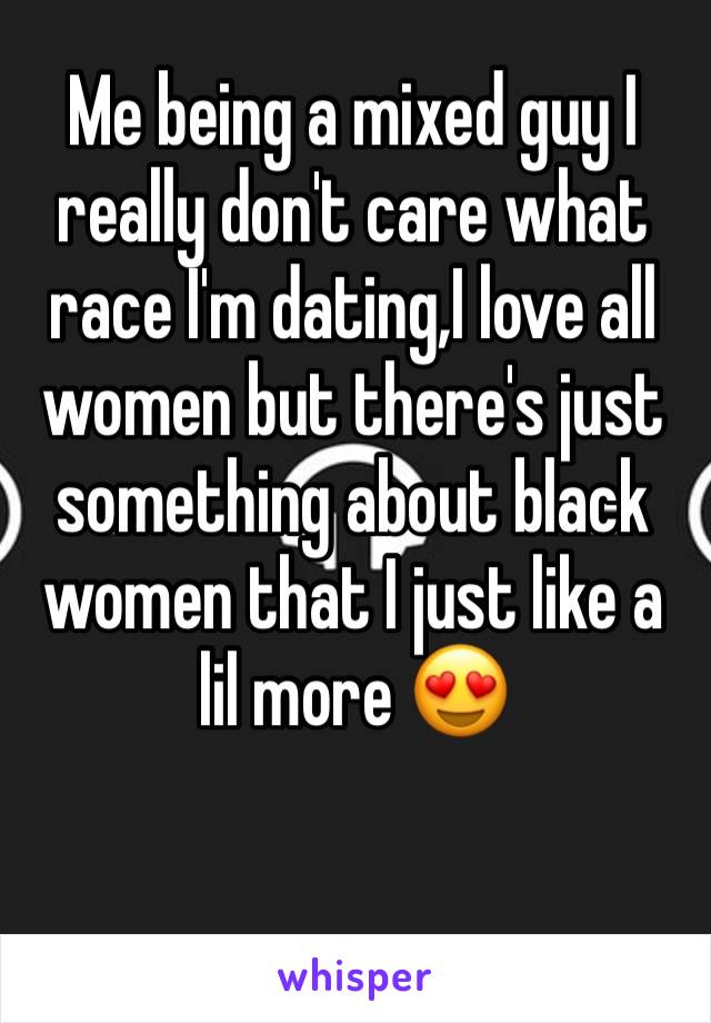 Me being a mixed guy I really don't care what race I'm dating,I love all women but there's just something about black women that I just like a lil more 😍