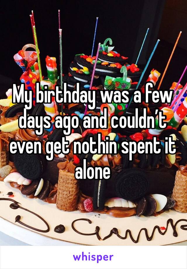 My birthday was a few days ago and couldn’t even get nothin spent it alone