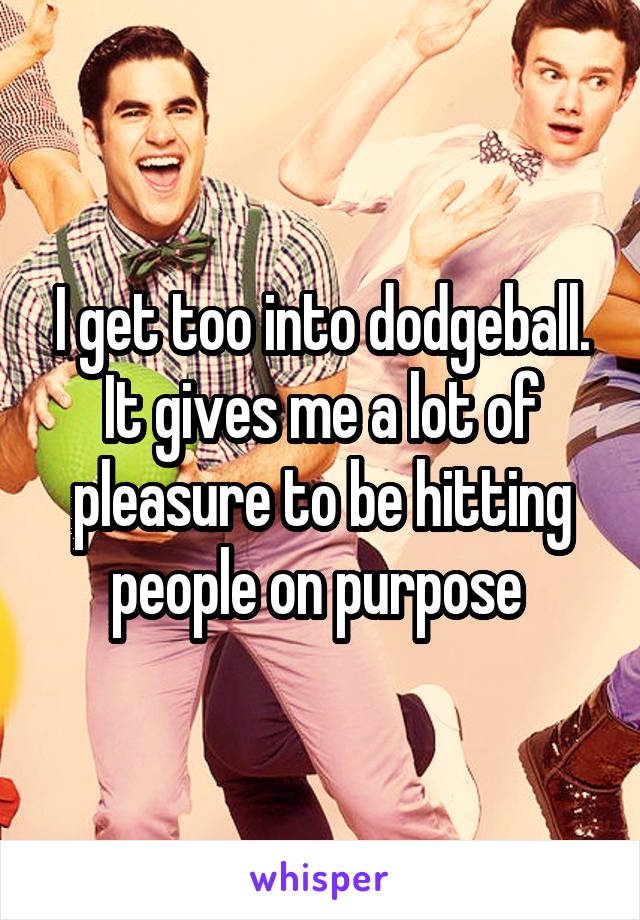I get too into dodgeball. It gives me a lot of pleasure to be hitting people on purpose 