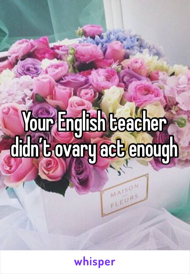 Your English teacher didn’t ovary act enough 